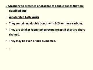 I. According to presence or absence of double bonds they are
classified into:
• A-Saturated Fatty Acids
• They contain no double bonds with 2-24 or more carbons.
• They are solid at room temperature except if they are short
chained.
• They may be even or odd numbered.
• .
 