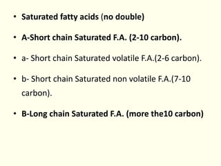 • Saturated fatty acids (no double)
• A-Short chain Saturated F.A. (2-10 carbon).
• a- Short chain Saturated volatile F.A.(2-6 carbon).
• b- Short chain Saturated non volatile F.A.(7-10
carbon).
• B-Long chain Saturated F.A. (more the10 carbon)
 