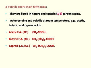 a-Volatile short-chain fatty acids:
• They are liquid in nature and contain (1-6) carbon atoms.
• water-soluble and volatile at room temperature, e.g., acetic,
butyric, and caproic acids.
• Acetic F.A. (2C ) CH3-COOH.
• Butyric F.A. (4C ) CH3-(CH2)2-COOH.
• Caproic F.A. (6C ) CH3-(CH2)4-COOH.
 