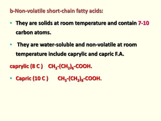 b-Non-volatile short-chain fatty acids:
• They are solids at room temperature and contain 7-10
carbon atoms.
• They are water-soluble and non-volatile at room
temperature include caprylic and capric F.A.
caprylic (8 C ) CH3-(CH2)6-COOH.
• Capric (10 C ) CH3-(CH2)8-COOH.
 