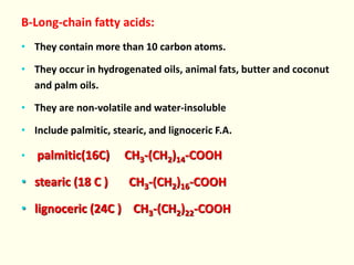 B-Long-chain fatty acids:
• They contain more than 10 carbon atoms.
• They occur in hydrogenated oils, animal fats, butter and coconut
and palm oils.
• They are non-volatile and water-insoluble
• Include palmitic, stearic, and lignoceric F.A.
• palmitic(16C) CH3-(CH2)14-COOH
• stearic (18 C ) CH3-(CH2)16-COOH
• lignoceric (24C ) CH3-(CH2)22-COOH
 