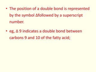 • The position of a double bond is represented
by the symbol ∆followed by a superscript
number.
• eg, ∆ 9 indicates a double bond between
carbons 9 and 10 of the fatty acid;
 