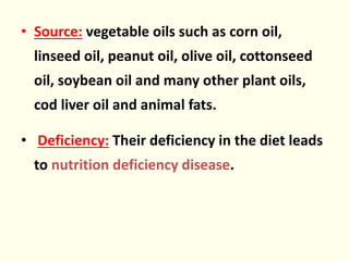 • Source: vegetable oils such as corn oil,
linseed oil, peanut oil, olive oil, cottonseed
oil, soybean oil and many other plant oils,
cod liver oil and animal fats.
• Deficiency: Their deficiency in the diet leads
to nutrition deficiency disease.
 