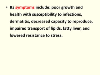 • Its symptoms include: poor growth and
health with susceptibility to infections,
dermatitis, decreased capacity to reproduce,
impaired transport of lipids, fatty liver, and
lowered resistance to stress.
 
