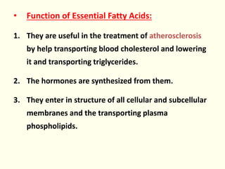 • Function of Essential Fatty Acids:
1. They are useful in the treatment of atherosclerosis
by help transporting blood cholesterol and lowering
it and transporting triglycerides.
2. The hormones are synthesized from them.
3. They enter in structure of all cellular and subcellular
membranes and the transporting plasma
phospholipids.
 