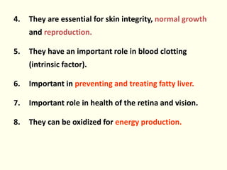 4. They are essential for skin integrity, normal growth
and reproduction.
5. They have an important role in blood clotting
(intrinsic factor).
6. Important in preventing and treating fatty liver.
7. Important role in health of the retina and vision.
8. They can be oxidized for energy production.
 