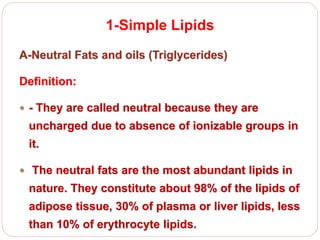1-Simple Lipids
A-Neutral Fats and oils (Triglycerides)
Definition:
 - They are called neutral because they are
uncharged due to absence of ionizable groups in
it.
 The neutral fats are the most abundant lipids in
nature. They constitute about 98% of the lipids of
adipose tissue, 30% of plasma or liver lipids, less
than 10% of erythrocyte lipids.
 