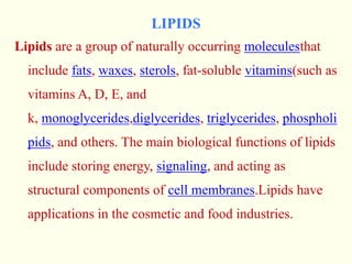 LIPIDS
Lipids are a group of naturally occurring moleculesthat
include fats, waxes, sterols, fat-soluble vitamins(such as
vitamins A, D, E, and
k, monoglycerides,diglycerides, triglycerides, phospholi
pids, and others. The main biological functions of lipids
include storing energy, signaling, and acting as
structural components of cell membranes.Lipids have
applications in the cosmetic and food industries.
 