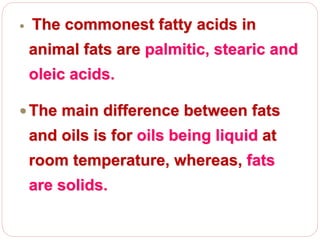  The commonest fatty acids in
animal fats are palmitic, stearic and
oleic acids.
 The main difference between fats
and oils is for oils being liquid at
room temperature, whereas, fats
are solids.
 
