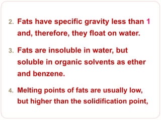 2. Fats have specific gravity less than 1
and, therefore, they float on water.
3. Fats are insoluble in water, but
soluble in organic solvents as ether
and benzene.
4. Melting points of fats are usually low,
but higher than the solidification point,
 