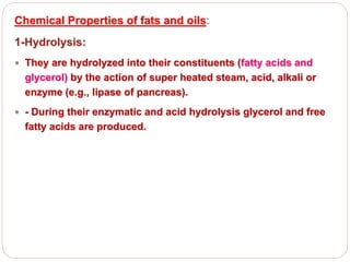 Chemical Properties of fats and oils:
1-Hydrolysis:
 They are hydrolyzed into their constituents (fatty acids and
glycerol) by the action of super heated steam, acid, alkali or
enzyme (e.g., lipase of pancreas).
 - During their enzymatic and acid hydrolysis glycerol and free
fatty acids are produced.
 