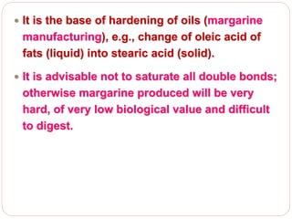  It is the base of hardening of oils (margarine
manufacturing), e.g., change of oleic acid of
fats (liquid) into stearic acid (solid).
 It is advisable not to saturate all double bonds;
otherwise margarine produced will be very
hard, of very low biological value and difficult
to digest.
 