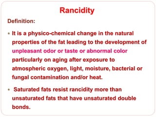 Rancidity
Definition:
 It is a physico-chemical change in the natural
properties of the fat leading to the development of
unpleasant odor or taste or abnormal color
particularly on aging after exposure to
atmospheric oxygen, light, moisture, bacterial or
fungal contamination and/or heat.
 Saturated fats resist rancidity more than
unsaturated fats that have unsaturated double
bonds.
 