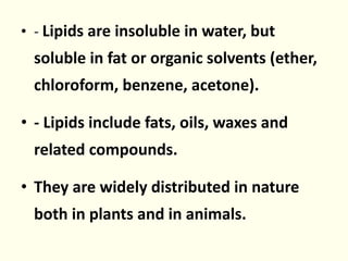 • - Lipids are insoluble in water, but
soluble in fat or organic solvents (ether,
chloroform, benzene, acetone).
• - Lipids include fats, oils, waxes and
related compounds.
• They are widely distributed in nature
both in plants and in animals.
 