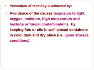 Prevention of rancidity is achieved by:
1. Avoidance of the causes (exposure to light,
oxygen, moisture, high temperature and
bacteria or fungal contamination). By
keeping fats or oils in well-closed containers
in cold, dark and dry place (i.e., good storage
conditions).
 