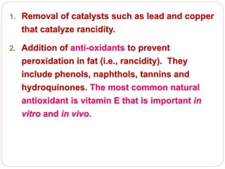 1. Removal of catalysts such as lead and copper
that catalyze rancidity.
2. Addition of anti-oxidants to prevent
peroxidation in fat (i.e., rancidity). They
include phenols, naphthols, tannins and
hydroquinones. The most common natural
antioxidant is vitamin E that is important in
vitro and in vivo.
 