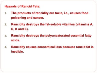 Hazards of Rancid Fats:
1. The products of rancidity are toxic, i.e., causes food
poisoning and cancer.
2. Rancidity destroys the fat-soluble vitamins (vitamins A,
D, K and E).
3. Rancidity destroys the polyunsaturated essential fatty
acids.
4. Rancidity causes economical loss because rancid fat is
inedible.
 