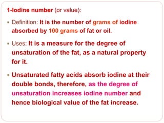 1-Iodine number (or value):
 Definition: It is the number of grams of iodine
absorbed by 100 grams of fat or oil.
 Uses: It is a measure for the degree of
unsaturation of the fat, as a natural property
for it.
 Unsaturated fatty acids absorb iodine at their
double bonds, therefore, as the degree of
unsaturation increases iodine number and
hence biological value of the fat increase.
 