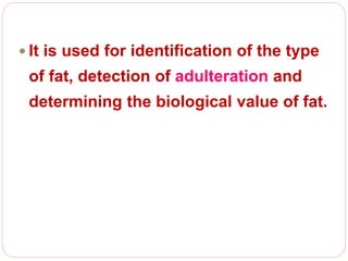  It is used for identification of the type
of fat, detection of adulteration and
determining the biological value of fat.
 