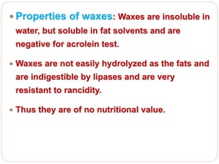  Properties of waxes: Waxes are insoluble in
water, but soluble in fat solvents and are
negative for acrolein test.
 Waxes are not easily hydrolyzed as the fats and
are indigestible by lipases and are very
resistant to rancidity.
 Thus they are of no nutritional value.
 