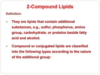 2-Compound Lipids
Definition:
 They are lipids that contain additional
substances, e.g., sulfur, phosphorus, amino
group, carbohydrate, or proteins beside fatty
acid and alcohol.
 Compound or conjugated lipids are classified
into the following types according to the nature
of the additional group:
 