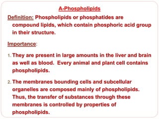 A-Phospholipids
Definition: Phospholipids or phosphatides are
compound lipids, which contain phosphoric acid group
in their structure.
Importance:
1. They are present in large amounts in the liver and brain
as well as blood. Every animal and plant cell contains
phospholipids.
2. The membranes bounding cells and subcellular
organelles are composed mainly of phospholipids.
Thus, the transfer of substances through these
membranes is controlled by properties of
phospholipids.
 