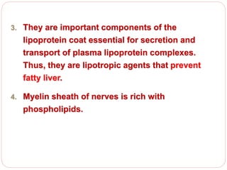 3. They are important components of the
lipoprotein coat essential for secretion and
transport of plasma lipoprotein complexes.
Thus, they are lipotropic agents that prevent
fatty liver.
4. Myelin sheath of nerves is rich with
phospholipids.
 