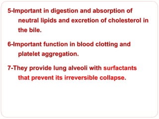 5-Important in digestion and absorption of
neutral lipids and excretion of cholesterol in
the bile.
6-Important function in blood clotting and
platelet aggregation.
7-They provide lung alveoli with surfactants
that prevent its irreversible collapse.
 