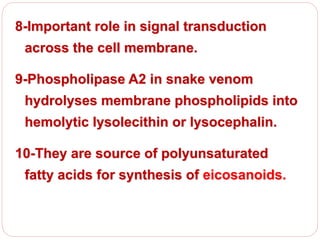 8-Important role in signal transduction
across the cell membrane.
9-Phospholipase A2 in snake venom
hydrolyses membrane phospholipids into
hemolytic lysolecithin or lysocephalin.
10-They are source of polyunsaturated
fatty acids for synthesis of eicosanoids.
 