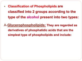  Classification of Phospholipids are
classified into 2 groups according to the
type of the alcohol present into two types:
A-Glycerophospholipids: They are regarded as
derivatives of phosphatidic acids that are the
simplest type of phospholipids and include:
 