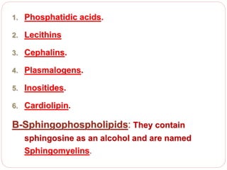 1. Phosphatidic acids.
2. Lecithins
3. Cephalins.
4. Plasmalogens.
5. Inositides.
6. Cardiolipin.
B-Sphingophospholipids: They contain
sphingosine as an alcohol and are named
Sphingomyelins.
 