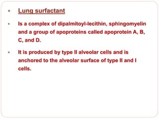  Lung surfactant
 Is a complex of dipalmitoyl-lecithin, sphingomyelin
and a group of apoproteins called apoprotein A, B,
C, and D.
 It is produced by type II alveolar cells and is
anchored to the alveolar surface of type II and I
cells.
 
