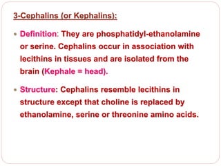3-Cephalins (or Kephalins):
 Definition: They are phosphatidyl-ethanolamine
or serine. Cephalins occur in association with
lecithins in tissues and are isolated from the
brain (Kephale = head).
 Structure: Cephalins resemble lecithins in
structure except that choline is replaced by
ethanolamine, serine or threonine amino acids.
 