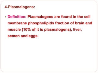 4-Plasmalogens:
 Definition: Plasmalogens are found in the cell
membrane phospholipids fraction of brain and
muscle (10% of it is plasmalogens), liver,
semen and eggs.
 