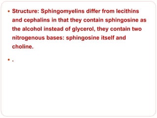  Structure: Sphingomyelins differ from lecithins
and cephalins in that they contain sphingosine as
the alcohol instead of glycerol, they contain two
nitrogenous bases: sphingosine itself and
choline.
 .
 