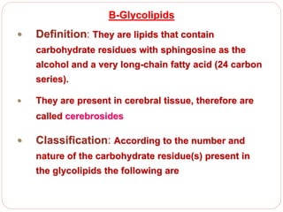 B-Glycolipids
 Definition: They are lipids that contain
carbohydrate residues with sphingosine as the
alcohol and a very long-chain fatty acid (24 carbon
series).
 They are present in cerebral tissue, therefore are
called cerebrosides
 Classification: According to the number and
nature of the carbohydrate residue(s) present in
the glycolipids the following are
 