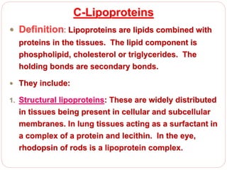 C-Lipoproteins
 Definition: Lipoproteins are lipids combined with
proteins in the tissues. The lipid component is
phospholipid, cholesterol or triglycerides. The
holding bonds are secondary bonds.
 They include:
1. Structural lipoproteins: These are widely distributed
in tissues being present in cellular and subcellular
membranes. In lung tissues acting as a surfactant in
a complex of a protein and lecithin. In the eye,
rhodopsin of rods is a lipoprotein complex.
 