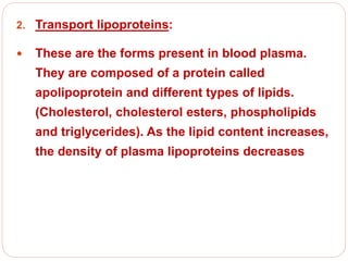 2. Transport lipoproteins:
 These are the forms present in blood plasma.
They are composed of a protein called
apolipoprotein and different types of lipids.
(Cholesterol, cholesterol esters, phospholipids
and triglycerides). As the lipid content increases,
the density of plasma lipoproteins decreases
 
