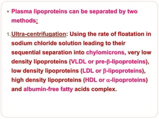  Plasma lipoproteins can be separated by two
methods:
1.Ultra-centrifugation: Using the rate of floatation in
sodium chloride solution leading to their
sequential separation into chylomicrons, very low
density lipoproteins (VLDL or pre--lipoproteins),
low density lipoproteins (LDL or -lipoproteins),
high density lipoproteins (HDL or -lipoproteins)
and albumin-free fatty acids complex.
 