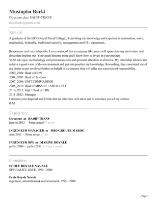 Mustapha Barki
Directeur chez RADIF-TRANS
mustbarki@gmail.com

Résumé
A graduate of the ERN (Royal Naval College), I can bring my knowledge and expertise in automation, servo,
mechanical, hydraulic, traditional security, management and HR / equipment,.

Responsive and very adaptable, I am convinced that a company like yours will appreciate my motivation and
drive that inspires me. Your goals become mine and I know how to invest in your projects
YOU ask rigor, methodology and professionalism and personal attention at all times. My internship allowed me
to have a good view of this environment and put into practice my knowledge. Rewarding, they convinced me of
my desire to get involved further on behalf of a company that will offer me a position of responsibility.
2000_2004: Head of CDN
2004_2007: Head of Telecom
2007_2008: UNIT COMMANDER
2008_2010: Head of MISSILE / ARTILLERY
2010_2011: Adjt / Head of 1BN
2011-2012 : Manager
I stand at your disposal and I think that an interview will allow me to convince you of my serious.
B.M


Expérience
Directeur at RADIF-TRANS
janvier 2012 - Poste actuel (7 mois)

INGENIEUR MANAGER at MBD GROUPE MAROC
août 2011 - Poste actuel (1 an)

INGENIEUR OPS at MARINE ROYALE
juillet 2000 - juillet 2011 (11 ans 1 mois)



Formation
ECOLE ROYALE NAVALE
SPECIALITE, GSCE, 1995 - 2000

Ecole Royale Navale
ingenieur, automatisme&asservissement, 1995 - 2000



                                                                                                       Page1
 
