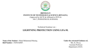 BRINDAVAN
INSTITUTE OF TECHNOLOGY & SCIENCE (BITS-KNL)
(Approved by AICTE & Affiliated to JNTUA)
NH-7, PEDDATEKUR, KURNOOL
Technical Seminar on :
LIGHTNING PROTECTION USING LFA-M.
Name of the Student : Shaik Mohammed Mustaq.
Roll Number : 192N5A0407.
Under the esteemed Guidance of,
Mrs. K. Divya,
Assistant Professor
Department of ECE.
 