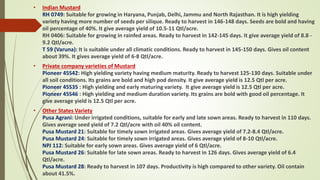 • Indian Mustard
RH 0749: Suitable for growing in Haryana, Punjab, Delhi, Jammu and North Rajasthan. It is high yielding
variety having more number of seeds per silique. Ready to harvest in 146-148 days. Seeds are bold and having
oil percentage of 40%. It give average yield of 10.5-11 Qtl/acre.
RH 0406: Suitable for growing in rainfed areas. Ready to harvest in 142-145 days. It give average yield of 8.8 -
9.2 Qtl/acre.
T 59 (Varuna): It is suitable under all climatic conditions. Ready to harvest in 145-150 days. Gives oil content
about 39%. It gives average yield of 6-8 Qtl/acre.
• Private company varieties of Mustard
Pioneer 45S42: High yielding variety having medium maturity. Ready to harvest 125-130 days. Suitable under
all soil conditions. Its grains are bold and high pod density. It give average yield is 12.5 Qtl per acre.
Pioneer 45S35 : High yielding and early maturing variety. It give average yield is 12.5 Qtl per acre.
Pioneer 45S46 : High yielding and medium duration variety. Its grains are bold with good oil percentage. It
give average yield is 12.5 Qtl per acre.
• Other States Variety
Pusa Agrani: Under irrigated conditions, suitable for early and late sown areas. Ready to harvest in 110 days.
Gives average seed yield of 7.2 Qtl/acre with oil 40% oil content.
Pusa Mustard 21: Suitable for timely sown irrigated areas. Gives average yield of 7.2-8.4 Qtl/acre.
Pusa Mustard 24: Suitable for timely sown irrigated areas. Gives average yield of 8-10 Qtl/acre.
NPJ 112: Suitable for early sown areas. Gives average yield of 6 Qtl/acre.
Pusa Mustard 26: Suitable for late sown areas. Ready to harvest in 126 days. Gives average yield of 6.4
Qtl/acre.
Pusa Mustard 28: Ready to harvest in 107 days. Productivity is high compared to other variety. Oil contain
about 41.5%.
 