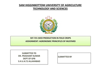 SAM HIGGINBOTTOM UNIVERSITY OF AGRICULTURE
TECHNOLOGY AND SCIENCES
SST-721 SEED PRODUCTION IN FIELD CROPS
ASSIGNMENT: AGRONOMIC PRINCIPLES OF MUSTARD
SUBMITTED BY
SUBMITTED TO
DR. PRASHANT KUMAR
DEPT OF GPB
S.H.U.A.T.S ALLAHABAD
 