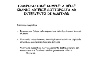 TRASPOSIZIONE COMPLETA DELLE
GRANDI ARTERIE SOTTOPOSTA AD
INTERVENTO DI MUSTARD	
 
Risonanza magnetica:
-  Regolare morfologia della separazione dei ritorni venosi secondo
Mustard
-  Ventricolo sub-polmonare, morfologicamente sinistro, di piccole
dimensioni, con normale funzione sistolica
-  Ventricolo subaortico, morfologicamente destro, dilatato, con
massa elevata e funzione sistolica gravemente ridotta:
FE=26,9%
 