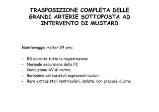 TRASPOSIZIONE COMPLETA DELLE
GRANDI ARTERIE SOTTOPOSTA AD
INTERVENTO DI MUSTARD	
 
Monitoraggio Holter 24 ore:
-  RS durante tutta la registrazione
-  Normale escursione della FC
-  Conduzione AV di norma
-  Rarissime extrasistoli sopraventricolari
-  Rare extrasistoli ventricolari, isolate, non precoci, diurne
 