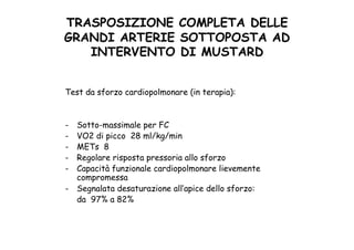 TRASPOSIZIONE COMPLETA DELLE
GRANDI ARTERIE SOTTOPOSTA AD
INTERVENTO DI MUSTARD	
 
Test da sforzo cardiopolmonare (in terapia):
-  Sotto-massimale per FC
-  VO2 di picco 28 ml/kg/min
-  METs 8
-  Regolare risposta pressoria allo sforzo
-  Capacità funzionale cardiopolmonare lievemente
compromessa
-  Segnalata desaturazione all’apice dello sforzo:
da 97% a 82%
 