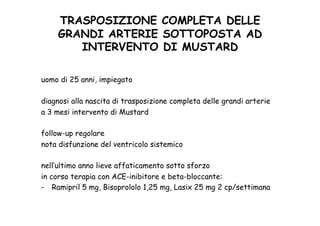 TRASPOSIZIONE COMPLETA DELLE
GRANDI ARTERIE SOTTOPOSTA AD
INTERVENTO DI MUSTARD	
 
uomo di 25 anni, impiegato
diagnosi alla nascita di trasposizione completa delle grandi arterie
a 3 mesi intervento di Mustard
follow-up regolare
nota disfunzione del ventricolo sistemico
nell’ultimo anno lieve affaticamento sotto sforzo
in corso terapia con ACE-inibitore e beta-bloccante:
-  Ramipril 5 mg, Bisoprololo 1,25 mg, Lasix 25 mg 2 cp/settimana
 