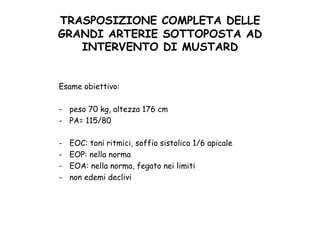 TRASPOSIZIONE COMPLETA DELLE
GRANDI ARTERIE SOTTOPOSTA AD
INTERVENTO DI MUSTARD	
 
Esame obiettivo:
-  peso 70 kg, altezza 176 cm
-  PA= 115/80
-  EOC: toni ritmici, soffio sistolico 1/6 apicale
-  EOP: nella norma
-  EOA: nella norma, fegato nei limiti
-  non edemi declivi
 