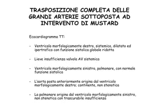 TRASPOSIZIONE COMPLETA DELLE
GRANDI ARTERIE SOTTOPOSTA AD
INTERVENTO DI MUSTARD	
 
Ecocardiogramma TT:
-  Ventricolo morfologicamente destro, sistemico, dilatato ed
ipertrofico con funzione sistolica globale ridotta
-  Lieve insufficienza valvola AV sistemica
-  Ventricolo morfologicamente sinistro, polmonare, con normale
funzione sistolica
-  L’aorta posta anteriormente origina dal ventricolo
morfologicamente destro; continente, non stenotica
-  La polmonare origina dal ventricolo morfologicamente sinistro,
non stenotica con trascurabile insufficienza
 