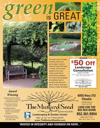 Landscaping & Garden Center
Sign up for our E-Newsletter
www.TheMustardSeedInc.com
CERTIFIED
Professional
6055 Hwy 212 • CHASKA
952-361-9954
COUPON
$
50 Off
Landscape
Consultation
Regular price $100
Call for details. Some restrictions may apply.
Hurry, offer expires 5/7/08.
The wait is over! It’s been
5 months and we are
just as eager as you to
make the most of the next
7 months. So let’s work
together to turn your
ordinary yard into an
extraordinary paradise!
Our award winning design
& installation team is
bursting with ideas and
talent, ready to make your
dreams a reality. Go Green!
green
is GREAT
Award
Winning
® MNLA Certificate of Merit
for Excellence in Landscape
Installation (Kay Halla)
® Chanhassen Chamber
“Business of the Year”
® Hedberg Award of
Excellence for Outstanding
Design, Craftsmanship &
Installation
® Chanhassen Chamber
“Business Person of the
Year” (Mark Halla)
6055 Hwy 212
Chaska
(4 Miles West of
Hwy 41 on 212)
LOOK FOR THE
BIG RED BARN
952.361.9954
Open M-F 9-8,
Sat. 8-5, Sun 11-4
“ROOTED IN INTEGRITY AND FOUNDED ON FAITH…”
 